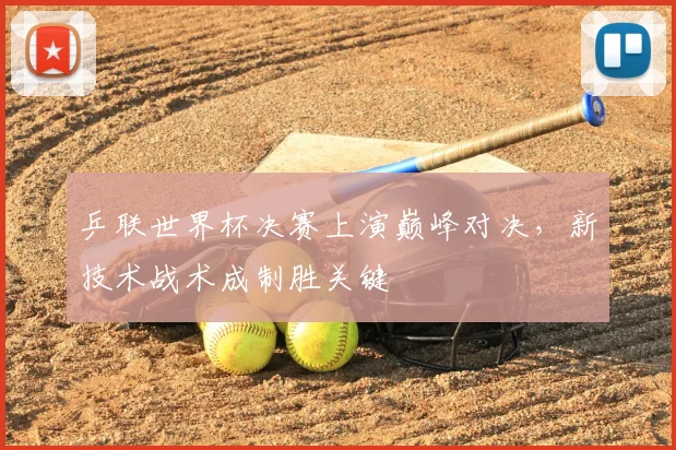 乒联世界杯决赛上演巅峰对决，新技术战术成制胜关键