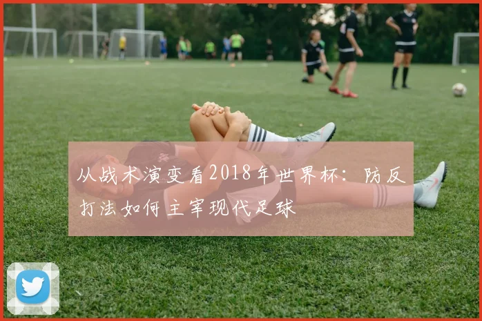 从战术演变看2018年世界杯：防反打法如何主宰现代足球