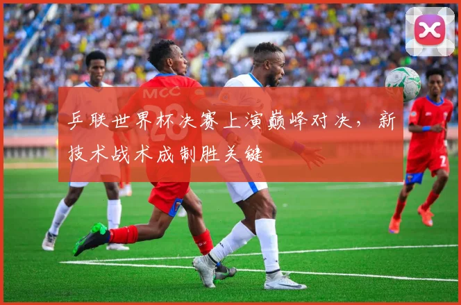 乒联世界杯决赛上演巅峰对决，新技术战术成制胜关键