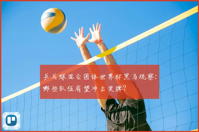 乒乓球混合团体世界杯黑马观察：哪些队伍有望冲击奖牌？