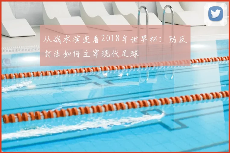 从战术演变看2018年世界杯：防反打法如何主宰现代足球