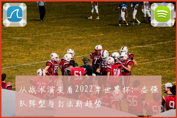 从战术演变看2022年世界杯：各强队阵型与打法新趋势